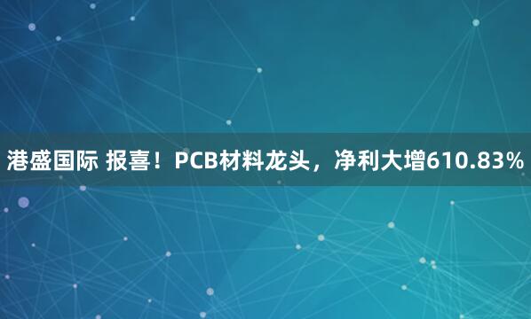 港盛国际 报喜！PCB材料龙头，净利大增610.83%